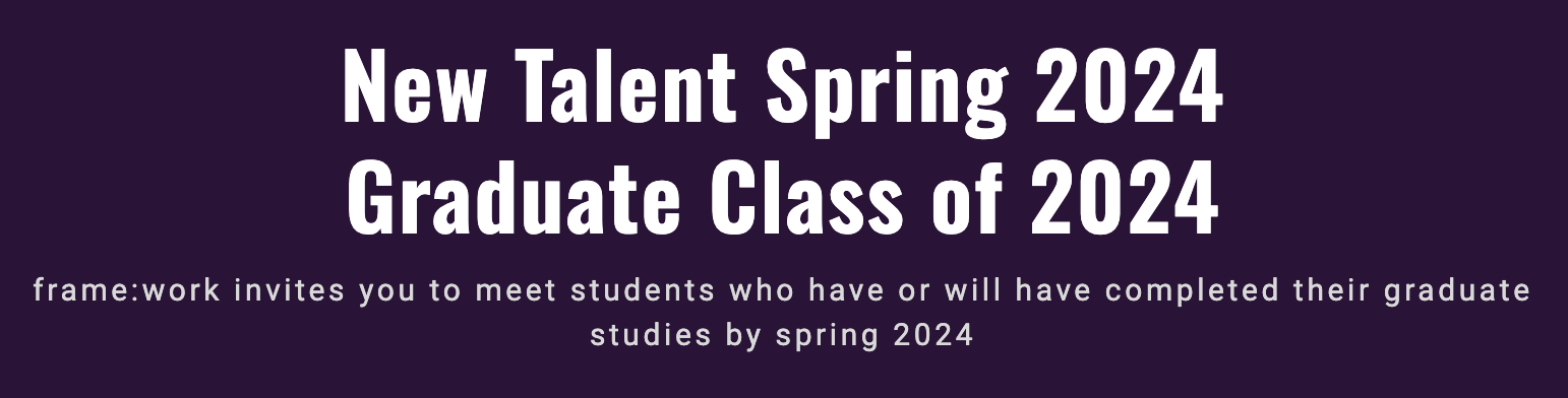 New Talent Spring 2024 Graduate Class of 2024 frame:work invites you to meet students who have or will have completed their graduate studies by spring 2024