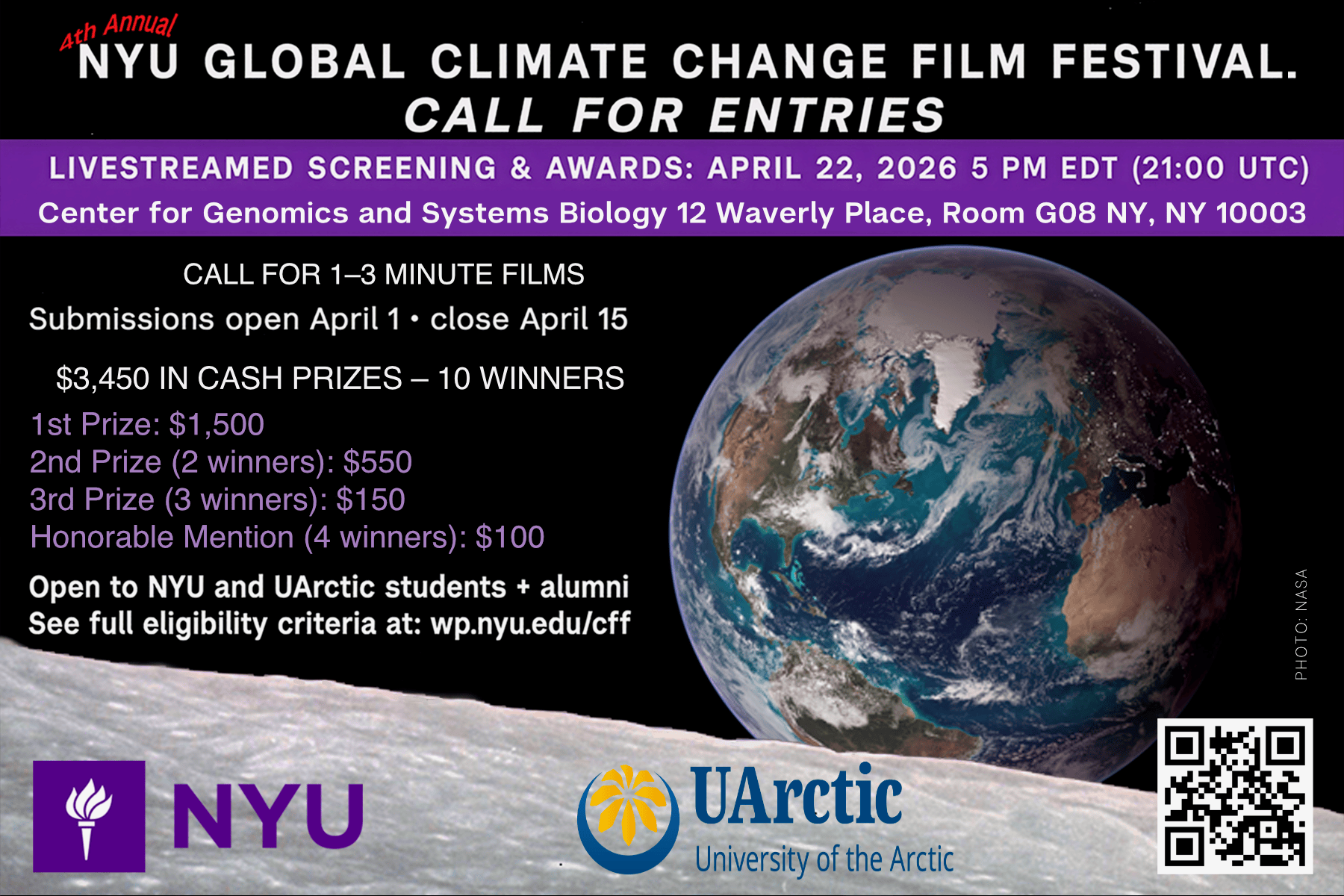 Flyer for 4th Annual Climate Film Festival -4th Annual NYU Global Climate Change Film Festival   Call for Entries   Livestreamed Screening and Awards: April 22, 2025 5 PM EDT (21:00 UTC)  Center for Genomics and Systems Biology 12 Waverly Place, Room G08 NY, NY 10003  Call for 1-3 minute Films  Submissions open April 1 - close April 15  $3,450 in cash prizes - 10 winners    1st Prize: $1500  2nd Prize (2 winners): $550  3rd Prize (3 winners): $150  Honorable Mention (4 winners): $100    Open to NYU and U Arctic students + alumni  See full eligibility criteria at: wp.nyu.edu/cff   More details are also outlined below - 