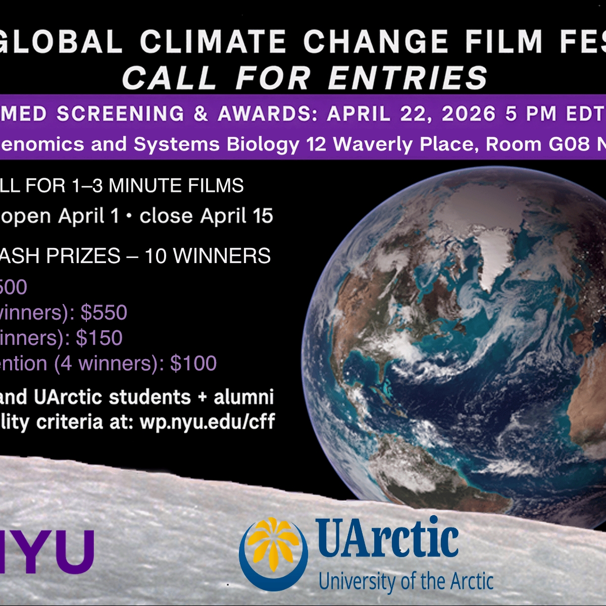 Flyer for 4th Annual Climate Film Festival -4th Annual NYU Global Climate Change Film Festival   Call for Entries   Livestreamed Screening and Awards: April 22, 2025 5 PM EDT (21:00 UTC)  Center for Genomics and Systems Biology 12 Waverly Place, Room G08 NY, NY 10003  Call for 1-3 minute Films  Submissions open April 1 - close April 15  $3,450 in cash prizes - 10 winners    1st Prize: $1500  2nd Prize (2 winners): $550  3rd Prize (3 winners): $150  Honorable Mention (4 winners): $100    Open to NYU and U Arctic students + alumni  See full eligibility criteria at: wp.nyu.edu/cff   More details are also outlined below - 