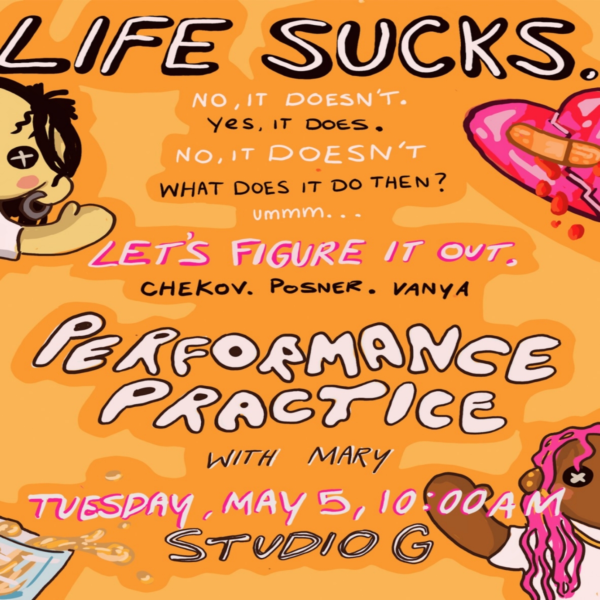 Orange poster with half views of a broken heart, spilled drink, and dolls with button eyes at the edges of the poster. Text alternates in black and white, suggesting a conversation: Life Sucks. No, it doesn't. Yes, it does. What does it do then? ummm... Let's figure it out. Chekov. Posner. Vanya. Performance Practice with Mary, Tuesday, May 5, 10:00 AM, Studio G.