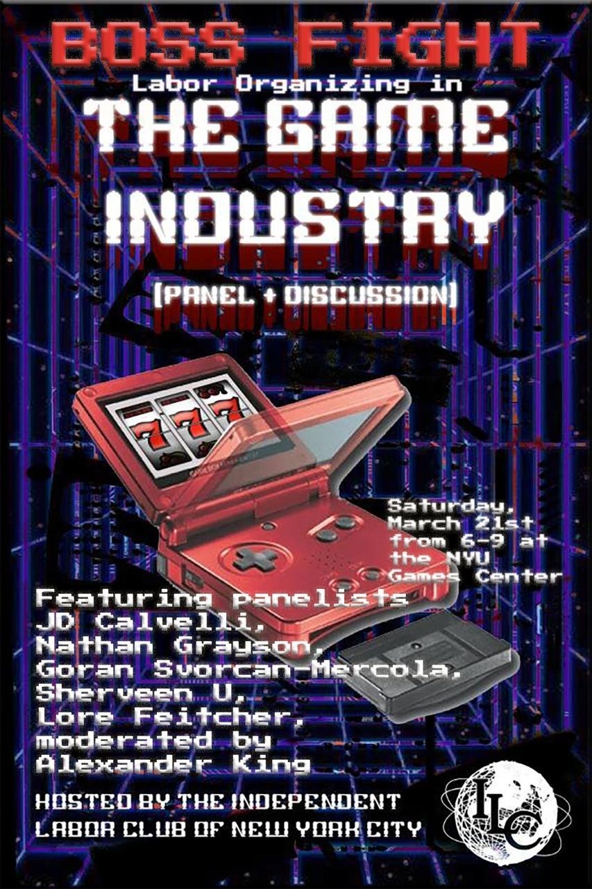 Boss Fight Labor Organizing in the Game Industry (Panel + Discussion) Saturday, March 21st from 6-9 at the NYU Games Center, Featuring panelists JD Calvelli, Nathan Grayson, Goran Svorcan-Mercola, Sherveen U, Lore Feitcher, moderated by Alexander King, Hosted by the Independent Labor Club of New York City