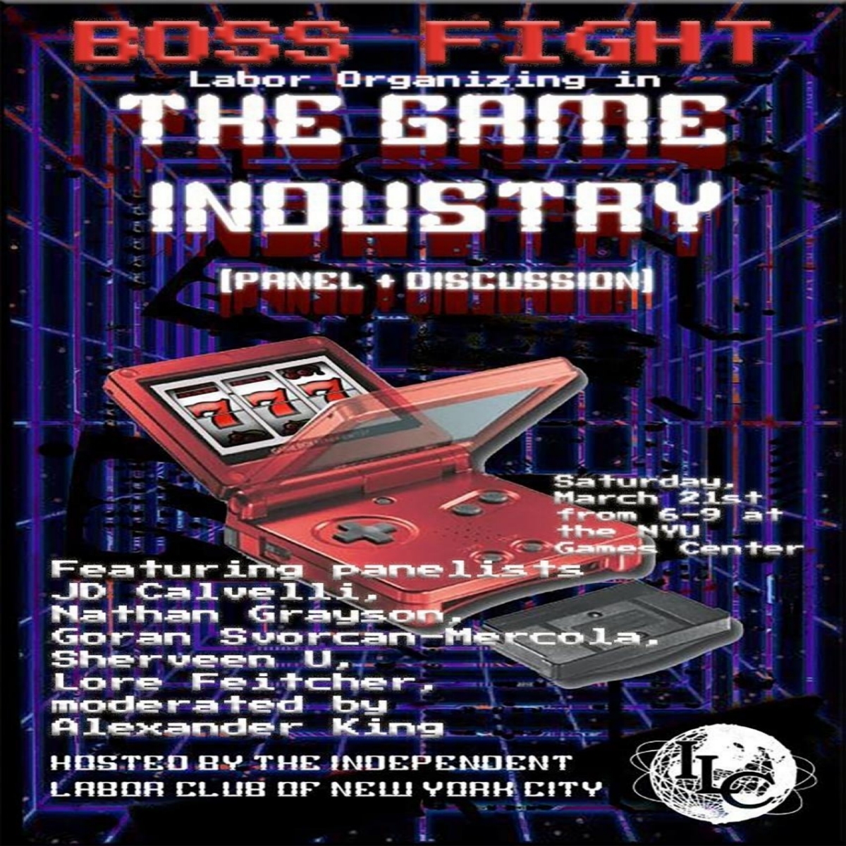Boss Fight Labor Organizing in the Game Industry (Panel + Discussion) Saturday, March 21st from 6-9 at the NYU Games Center, Featuring panelists JD Calvelli, Nathan Grayson, Goran Svorcan-Mercola, Sherveen U, Lore Feitcher, moderated by Alexander King, Hosted by the Independent Labor Club of New York City