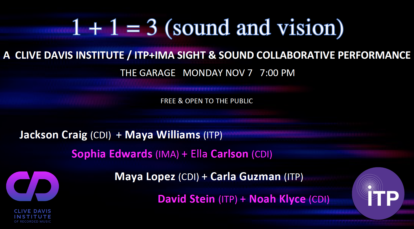  Students from ITP+IMA will collaborate on a sight and sound performance (1+1=3) with students from the Clive Davis Institute on Monday November 7th at 7:00pm in the Performance Garage at 370 Jay Street. This event is free and open to the public.   This event is featuring: Jackson Criag (CDI) with Maya Williams (ITP), Sophia Edwards (IMA) with Ella Carlson (CDI), Maya Lopez(CDI)+Carla Guzman (ITP) and David Stein (ITP) + Noah Kylce (CDI)