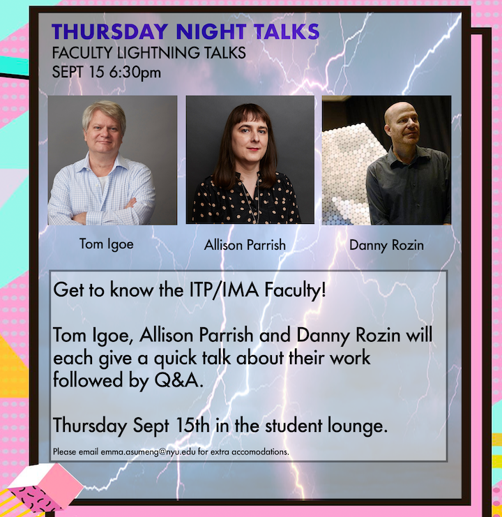 Get to know the ITP/IMA Faculty! Tom Igoe, Allison Parrish, and Danny Rozin will each give a quick talk about their work followed by Q&A.