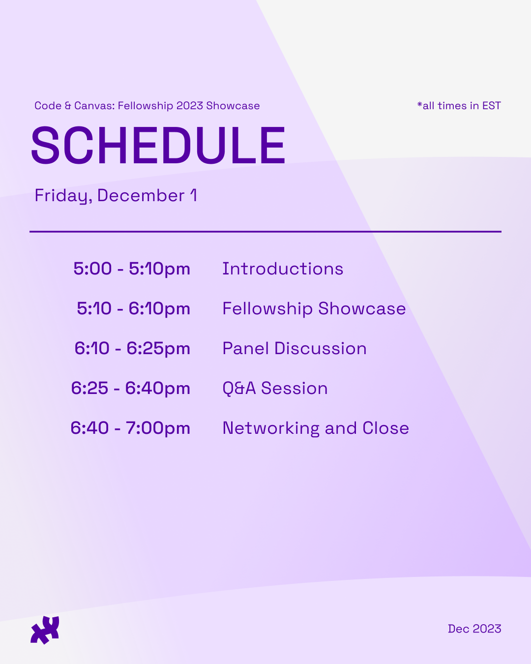 CODE & CANVAS: FELLOWSHIP 2023 SHOWCASE Schedule. Friday December 1, all times in EST. 5-5:10pm Introductions. 5:10-6:10pm Fellowship Showcase. 6:10-6:25pm Panel Discussion. 6:25-6:40pm Q&A Session. 6:40-7pm Networking and Close.