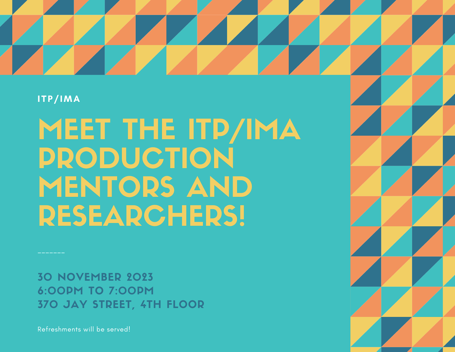  Meet the itp/ima pRODUCTION MENTORS and rESEARCHERS! ------- ITP/IMA Refreshments will be served! 30 NOVEMBER 2023 6:00PM TO 7:00PM 370 JAY STREET, 4TH FLOOR