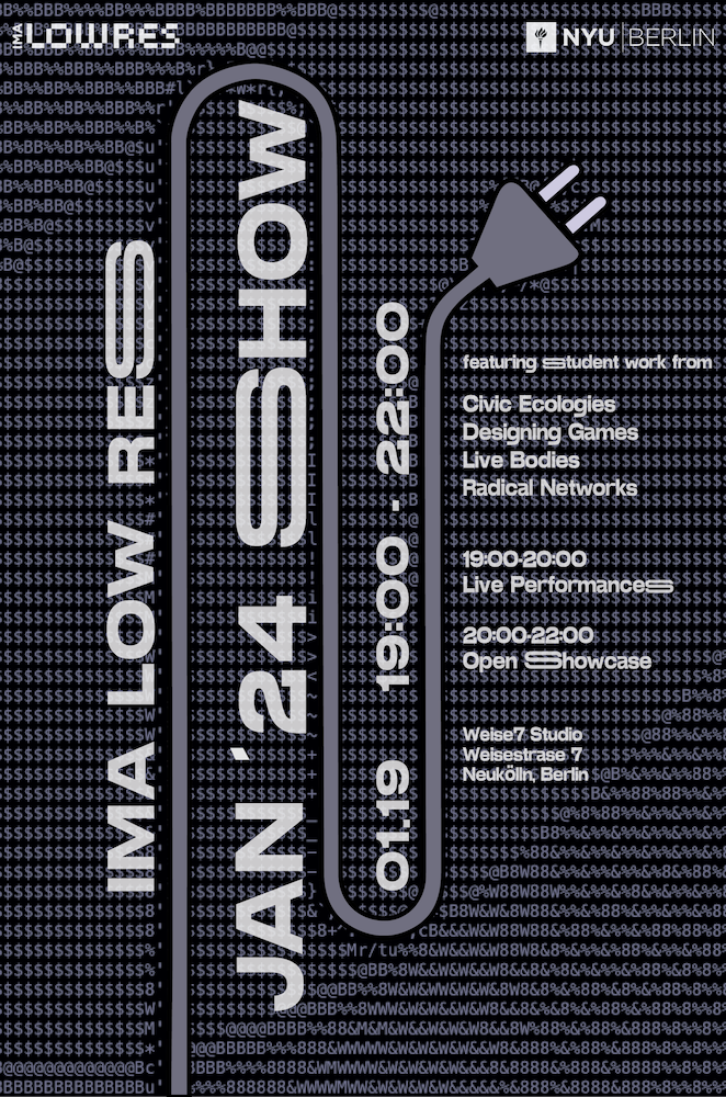 IMA Low Res Jan '24 Show. 10/19 19:00 - 222:00 featuring graduate student work from the following courses: - Civic Ecologies - Designing Games - Live Bodies - Radical Networks. 7pm - 8pm Live Performances 8pm - 10pm Open Showcase. Weise7 Studio Weisestrase 7 Neukolln, Berlin.