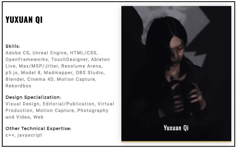 YUXUAN QI Skills: Adobe CS, Unreal Engine, HTML/CSS, OpenFrameworks, TouchDesigner, Ableton Live, Max/MSP/Jitter, Resolume Arena, p5.js, Model 8, Madmapper, OBS Studio, Blender, Cinema 4D, Motion Capture, Rekordbox  Design Specialization: Visual Design, Editorial/Publication, Virtual Production, Motion Capture, Photography and Video, Web  Other Technical Expertise: c++, javascript