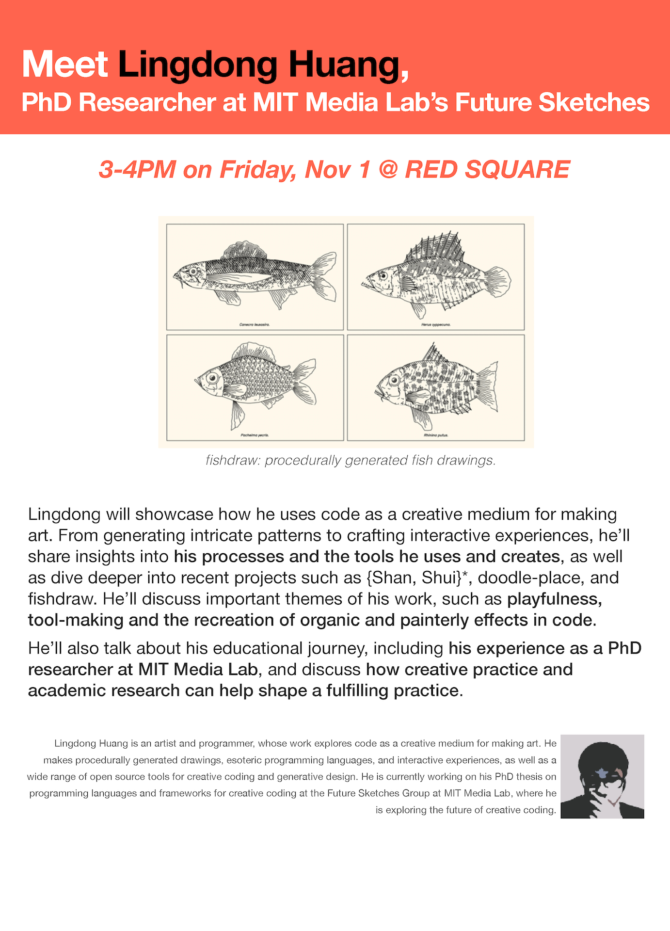 Meet Lingdong Huang, PhD Researcher at MIT Media Lab’s Future Sketches. 3-4PM on Friday, Nov 1 @ RED SQUARE. fishdraw: procedurally generated fish drawings. Lingdong will showcase how he uses code as a creative medium for making art. From generating intricate patterns to crafting interactive experiences, he’ll share insights into his processes and the tools he uses and creates, as well as dive deeper into recent projects such as {Shan, Shui}*, doodle-place, and fishdraw. He’ll discuss important themes of his work, such as playfulness, tool-making and the recreation of organic and painterly effects in code. He’ll also talk about his educational journey, including his experience as a PhD researcher at MIT Media Lab, and discuss how creative practice and academic research can help shape a fulfilling practice. Lingdong Huang is an artist and programmer, whose work explores code as a creative medium for making art. He makes procedurally generated drawings, esoteric programming languages, and interactive experiences, as well as a wide range of open source tools for creative coding and generative design. He is currently working on his PhD thesis on programming languages and frameworks for creative coding at the Future Sketches Group at MIT Media Lab, where he is exploring the future of creative coding.For any questions about the event reach out to Yeseul: ys2643@nyu.edu